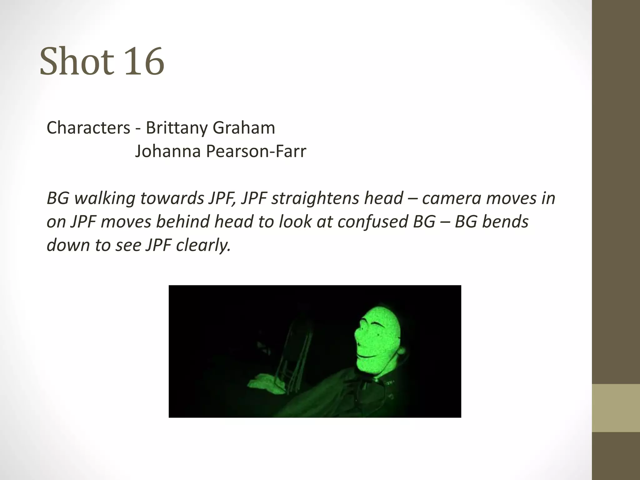 Shot 16
Characters - Brittany Graham
Johanna Pearson-Farr
BG walking towards JPF, JPF straightens head – camera moves in
on JPF moves behind head to look at confused BG – BG bends
down to see JPF clearly.
 