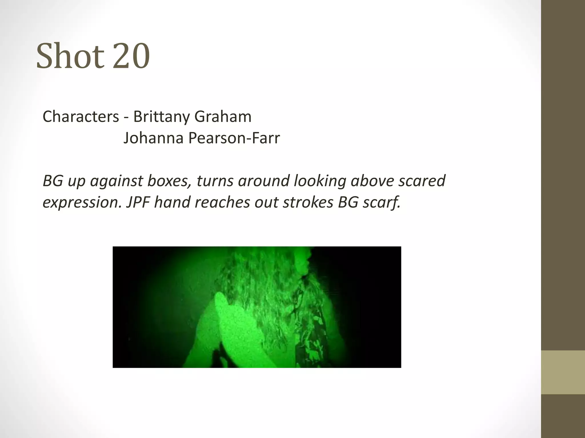 Shot 20
Characters - Brittany Graham
Johanna Pearson-Farr
BG up against boxes, turns around looking above scared
expression. JPF hand reaches out strokes BG scarf.
 