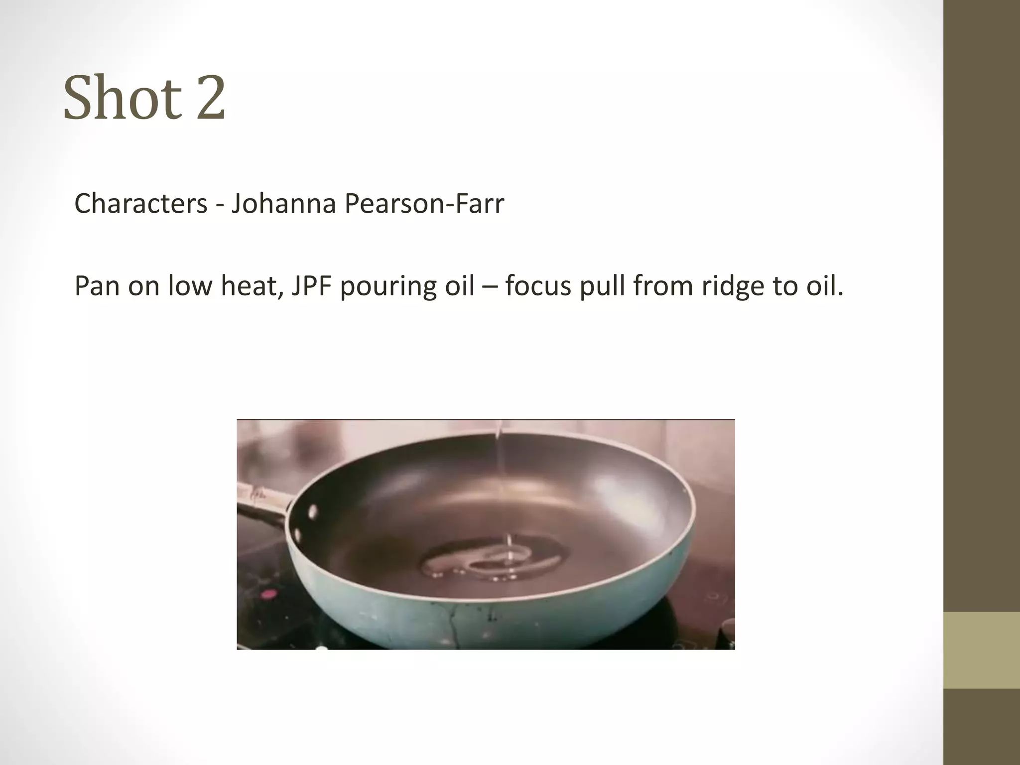 Shot 2
Characters - Johanna Pearson-Farr
Pan on low heat, JPF pouring oil – focus pull from ridge to oil.
 
