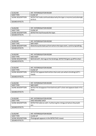 SLUGLINE INT. INTERROGATION ROOM
SHOT TYPE CLOSE UP
SCENE DESCRIPTION DETECTIVE looks confusedaboutwhythe tape isincorrectand attempts
to fix it.
SOUND EFFECTS
SLUGLINE INT.INTERROGATION ROOM
SHOT TYPE CLOSE UP
SCENE DESCRIPTION DETECTIVE fastforwardsthe tape.
SOUND EFFECTS
SLUGLINE INT.INTERROGATION ROOM
SHOT TYPE MID SHOT
SCENE DESCRIPTION Detective picksbackupfromwhere the tape starts, continuingtalking.
SOUND EFFECTS
SLUGLINE INT.INTERROGATION ROOM
SHOT TYPE MID SHOT
SCENE DESCRIPTION BehindLUCY, she tugsat herbindings.DETECTIVEgetsupoff hischair.
SOUND EFFECTS
SLUGLINE INT.INTERROGATION ROOM
SHOT TYPE CLOSE UP
SCENE DESCRIPTION DETECTIVE appearsbehindherchairand cuts whatisbindingLUCY’s
hands.
SOUND EFFECTS
SLUGLINE INT.INTERROGATION ROOM
SHOT TYPE MID SHOT
SCENE DESCRIPTION DETECTIVE disappearsfrombehindLUCY’schairand appearsback inhis
chair.
SOUND EFFECTS
SLUGLINE INT.INTERROGATION ROOM
SHOT TYPE SHOT REVERSE SHOT
SCENE DESCRIPTION DETECTIVE talksto LUCY, furtheringthe intrigueof where theyboth
are.
SOUND EFFECTS
SLUGLINE INT.INTERROGATION ROOM
SHOT TYPE CLOSE UP
SCENE DESCRIPTION Photographappearsinthe DETECTIVE’shand.
SOUND EFFECTS
 