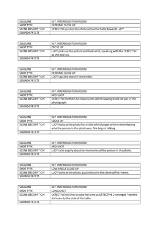 SLUGLINE INT. INTERROGATION ROOM
SHOT TYPE EXTREME CLOSE UP
SCENE DESCRIPTION DETECTIVE pushesthe photoacrossthe table towardsLUCY.
SOUND EFFECTS
SLUGLINE INT.INTERROGATION ROOM
SHOT TYPE CLOSE UP
SCENE DESCRIPTION LUCY picksup the picture andlooksat it, speakingwiththe DETECTIVE
as she doesso.
SOUND EFFECTS
SLUGLINE INT.INTERROGATION ROOM
SHOT TYPE EXTREME CLOSE UP
SCENE DESCRIPTION LUCY saysshe doesn’tremember.
SOUND EFFECTS
SLUGLINE INT.INTERROGATION ROOM
SHOT TYPE MID SHOT
SCENE DESCRIPTION DETECTIVE furthershisinquiryintoLUCYknowingwhoeverwasinthe
photograph.
SOUND EFFECTS
SLUGLINE INT.INTERROGATION ROOM
SHOT TYPE CLOSE UP
SCENE DESCRIPTION LUCY looksat the photofor a little whilelongerbefore remembering
whothe personin the photowas.She beginstalking.
SOUND EFFECTS
SLUGLINE INT.INTERROGATION ROOM
SHOT TYPE MID SHOT
SCENE DESCRIPTION LUCY talksangrilyabouthermemoriesof the personinthe photo.
SOUND EFFECTS
SLUGLINE INT.INTERROGATION ROOM
SHOT TYPE LOW ANGLE CLOSE UP
SCENE DESCRIPTION LUCY looksat the photo,puzzledasshe triestorecall hername.
SOUND EFFECTS
SLUGLINE INT.INTERROGATION ROOM
SHOT TYPE LONG SHOT
SCENE DESCRIPTION DETECTIVE tellshertotake hertime as DETECTIVE 2 emergesfromthe
darknesstothe side of the table.
SOUND EFFECTS
 