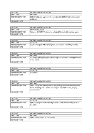 SLUGLINE INT.INTERROGATION ROOM
SHOT TYPE MID SHOT
SCENE DESCRIPTION DETECTIVE 2 acts aggressivelytowardsLUCY.DETECTIVE remainscalm
and kind.
SOUND EFFECTS
SLUGLINE INT. INTERROGATION ROOM
SHOT TYPE EXTREME CLOSE UP
SCENE DESCRIPTION Focuson DETECTIVE’s lipsashe asksLUCY to lookat the photoagain.
SOUND EFFECTS
SLUGLINE INT.INTERROGATION ROOM
SHOT TYPE CLOSE UP
SCENE DESCRIPTION LUCY looksagainat the photographand realisessomethinghorrible.
SOUND EFFECTS
SLUGLINE INT.INTERROGATION ROOM
SHOT TYPE MID SHOT
SCENE DESCRIPTION LUCY ripsup the photograph,throwingitawaybefore puttingherhead
inher hands.
SOUND EFFECTS
SLUGLINE INT. INTERROGATION ROOM
SHOT TYPE CLOSE UP
SCENE DESCRIPTION LUCY talks.
SOUND EFFECTS
SLUGLINE INT.INTERROGATION ROOM
SHOT TYPE MID SHOT
SCENE DESCRIPTION DETECTIVE picksup the piecesof the photographandmakesa fistwith
them.He bringsout a rosary and wrapsit aroundhishand,praying
momentarily.
SOUND EFFECTS
SLUGLINE INT.INTERROGATION ROOM
SHOT TYPE CLOSE UP
SCENE DESCRIPTION DETECTIVE openshishandand placesthe foldedreformedpicture on
the table.
SOUND EFFECTS
SLUGLINE INT. INTERROGATION ROOM
SHOT TYPE MID SHOT
SCENE DESCRIPTION DETECTIVE asksfor LUCY to confess.
SOUND EFFECTS
 