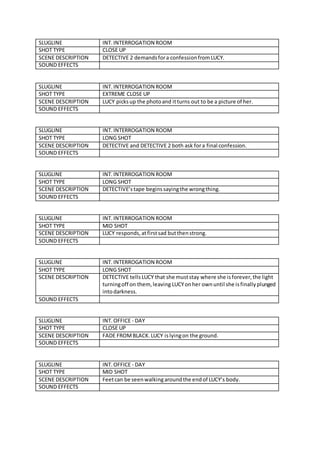 SLUGLINE INT.INTERROGATION ROOM
SHOT TYPE CLOSE UP
SCENE DESCRIPTION DETECTIVE 2 demandsfora confessionfromLUCY.
SOUND EFFECTS
SLUGLINE INT.INTERROGATION ROOM
SHOT TYPE EXTREME CLOSE UP
SCENE DESCRIPTION LUCY picksup the photoand itturns out to be a picture of her.
SOUND EFFECTS
SLUGLINE INT.INTERROGATION ROOM
SHOT TYPE LONG SHOT
SCENE DESCRIPTION DETECTIVE and DETECTIVE 2 both ask fora final confession.
SOUND EFFECTS
SLUGLINE INT.INTERROGATION ROOM
SHOT TYPE LONG SHOT
SCENE DESCRIPTION DETECTIVE’stape beginssayingthe wrongthing.
SOUND EFFECTS
SLUGLINE INT.INTERROGATION ROOM
SHOT TYPE MID SHOT
SCENE DESCRIPTION LUCY responds,atfirstsad butthenstrong.
SOUND EFFECTS
SLUGLINE INT.INTERROGATION ROOM
SHOT TYPE LONG SHOT
SCENE DESCRIPTION DETECTIVE tellsLUCY that she muststay where she isforever,the light
turningoff on them, leaving LUCYonher ownuntil she isfinallyplunged
intodarkness.
SOUND EFFECTS
SLUGLINE INT.OFFICE - DAY
SHOT TYPE CLOSE UP
SCENE DESCRIPTION FADE FROMBLACK.LUCY islyingon the ground.
SOUND EFFECTS
SLUGLINE INT.OFFICE - DAY
SHOT TYPE MID SHOT
SCENE DESCRIPTION Feetcan be seenwalkingaroundthe endof LUCY’s body.
SOUND EFFECTS
 
