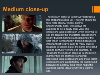 Medium close-up
The medium close-up is half way between a
mid shot and a close up. This shot shows the
face more clearly, without getting
uncomfortably close. This allows the
audience to get a really clear view of a
characters facial expression whilst allowing to
see the location the characters location more
clearly but not making it a focal point of the
shot which is important in trailers because its
important not to give away to many clues of
locations in scenes but at the same time don’t
want to confuse viewers. For example, in
‘prisoners’ the medium close up is effective in
representing the characters angered,
depressed facial expressions and these facial
expressions are supported by the background
because it’s a snowy area which helps the
audience gather ideas to why he’s looking
sad.
 
