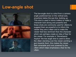 Low-angle shot
The low-angle shot is a shot from a camera
angle positioned low on the vertical axis,
anywhere below the eye line, looking up.
This shot is used in horror trailers to make a
character look strong and powerful and
these shots are commonly used for villains to
suggest them as powerful or to inform the
viewer they are a villain and to make the
viewer feel less dominant than the character
which can perhaps create an idea of fear for
the viewer. For example in ‘Stonehearst
Asylum’ the low angle shot is used to show
the villain standing over the viewer pointing a
gun towards them, this makes the viewer
feel vulnerable and over powered by the
villain which helps emphasise a fear for the
villain.
 