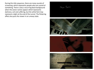 During this title sequence, there are many sounds of
screaming, which represents people who are scared of
something. There is also a recurring black background
when the actors names appear which represents
darkness, evil and suffering, but the white font may
represent a light at the end of the tunnel. The flickering
effect also puts the viewer in an uneasy state.
 
