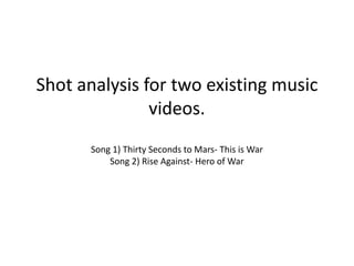 Shot analysis for two existing music
videos.
Song 1) Thirty Seconds to Mars- This is War
Song 2) Rise Against- Hero of War
 