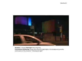 Duration: 1 second, Shot type: Very Long shot,
Connotations & Meaning: Shows very colourful bright lights in the background, possibly
continuation of the character “Following the light”
Shot No.15
 
