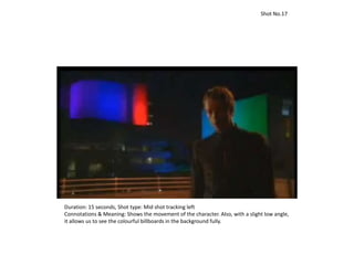 Duration: 15 seconds, Shot type: Mid shot tracking left
Connotations & Meaning: Shows the movement of the character. Also, with a slight low angle,
it allows us to see the colourful billboards in the background fully.
Shot No.17
 