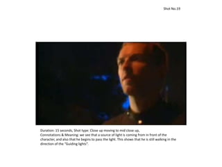 Duration: 15 seconds, Shot type: Close up moving to mid close up,
Connotations & Meaning: we see that a source of light is coming from in front of the
character, and also that he begins to pass the light. This shows that he is still walking in the
direction of the “Guiding lights”.
Shot No.19
 