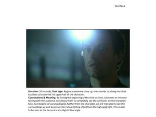Duration: 20 seconds, Shot type: Begins as extreme close up, then moves to a long mid-shot
to allow us to see the full upper half of the character.
Connotations & Meaning: By having the beginning of the shot so close, it creates an intimate
feeling with the audience and allows them to completely see the confusion on the characters
face. As it begins to track backwards further from the character, we are then able to see the
surroundings as well as get an interesting lighting effect from the high spot light. This is able
to be seen as the camera is at a slightly low angle.
Shot No.2
 