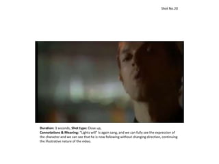 Duration: 3 seconds, Shot type: Close up,
Connotations & Meaning: “Lights will” Is again sang, and we can fully see the expression of
the character and we can see that he is now following without changing direction, continuing
the illustrative nature of the video.
Shot No.20
 