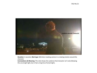 Duration: 6 seconds, Shot type: Mid shot, tracking camera in a rotating motion around the
character
Connotations & Meaning: This shot shows the audience that character isn’t only following
this one bright light, but in fact a long line of street lights.
Shot No.21
 