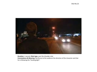 Duration: 1 second, Shot type: over the shoulder shot
Connotations & Meaning: Reinforces to the audience the direction of the character and that
he is following the “Guiding light”.
Shot No.23
 