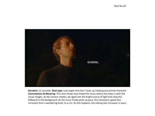 Duration: 11 seconds, Shot type: Low angle mid shot / close up rotating around the character
Connotations & Meaning: This shot shows how linked the music within the video is with the
visual images. As the camera rotates, we again see the bright source of light and colourful
billboard in the background. As the music finally picks up pace, the characters speed also
increases from a wandering stroll, to a run. As this happens, the editing also increases in pace.
Shot No.24
 