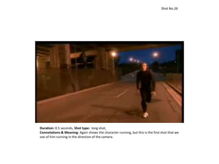 Duration: 0.5 seconds, Shot type: long shot,
Connotations & Meaning: Again shows the character running, but this is the first shot that we
see of him running in the direction of the camera.
Shot No.26
 