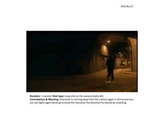 Duration: 1 second, Shot type: Long shot as the camera tracks left,
Connotations & Meaning: Character is running away from the camera again in the tunnel you
can see lights again working to show the character the direction he should be travelling.
Shot No.27
 