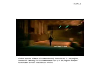 Duration: 1 second, Shot type: outward zoom moving from a mid shot to a very long shot,
Connotations & Meaning: This outward zoom from close up to very long shot shows the
isolation of the character as he enters the darkness.
Shot No.28
 