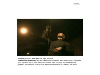 Duration: 1 second, Shot type: Low angle, mid shot.
Connotations & Meaning: This shot creates confusion within the audience, as it is far shorter
then any other shot so far. It makes the character seem far larger, and therefore more
powerful. The light over head could be seen to be a symbolism of Coldplay’s star status.
Shot No.3
 