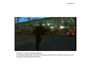 Duration: 1 second, Shot type: Long shot,
Connotations & Meaning: In this shot the camera tracks left as the character rounds a corner,
this way he stays fully within the frame.
Shot No.31
 