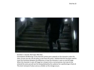 Duration: 1 second, Shot type: Mid shot ,
Connotations & Meaning: In this shot the camera pans upwards as the character scales the
stairs. As you can see, the all colour is lost from the scene. I believe that this has been used to
mark the transition between the difference in how the character is seen on and off stage.
When the character is seen off stage he is shown to be a normal person, but now he has
entered the arena we will see him being idolised by the audience he is performing in front of.
This short removal of colour acts as a divider as this change occurs.
Shot No.32
 