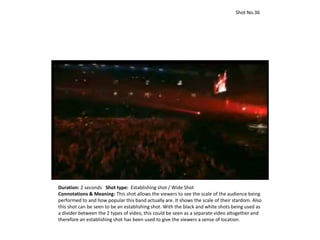 Duration: 2 seconds Shot type: Establishing shot / Wide Shot
Connotations & Meaning: This shot allows the viewers to see the scale of the audience being
performed to and how popular this band actually are. It shows the scale of their stardom. Also
this shot can be seen to be an establishing shot. With the black and white shots being used as
a divider between the 2 types of video, this could be seen as a separate video altogether and
therefore an establishing shot has been used to give the viewers a sense of location.
Shot No.36
 
