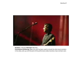Duration: 1 Second, Shot type: Mid shot,
Connotations & Meaning: Again this shot has been used to include the other band members
in the video, who up until the point of the performance video transition, have not been seen.
Shot No.37
 