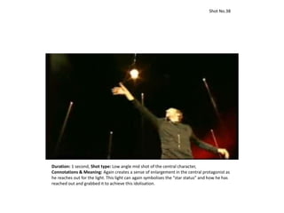 Duration: 1 second, Shot type: Low angle mid shot of the central character,
Connotations & Meaning: Again creates a sense of enlargement in the central protagonist as
he reaches out for the light. This light can again symbolises the “star status” and how he has
reached out and grabbed it to achieve this idolisation.
Shot No.38
 
