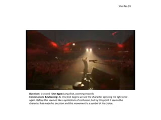 Duration: 1 second Shot type: Long shot, zooming inwards
Connotations & Meaning: As this shot begins we see the character spinning the light once
again. Before this seemed like a symbolism of confusion, but by this point it seems the
character has made his decision and this movement is a symbol of his choice.
Shot No.39
 