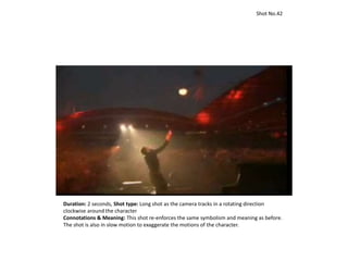 Duration: 2 seconds, Shot type: Long shot as the camera tracks in a rotating direction
clockwise around the character
Connotations & Meaning: This shot re-enforces the same symbolism and meaning as before.
The shot is also in slow motion to exaggerate the motions of the character.
Shot No.42
 