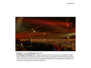 Shot No.45
Duration: 1 second, Shot type: Wide shot
Connotations & Meaning: We now get a longer shot of the character as he swings this light
faster and faster. By having the camera further away, we also get a view of the huge audience.
This is the first shot of the character swinging the light from this side angle and it allows us to
see parts of the audience we have not yet seen.
 