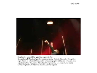 Shot No.47
Duration: 0.5 second, Shot type: Low angle mid-shot
Connotations & Meaning: Again the idea on enlarging the central character through low
angle shots is re-enforced. The character is now swinging the light as fast as he can, as we
expect some kind of outcome of this. Possibly representing how his confusion is also
surmounting to this final decision that the audience expects.
 