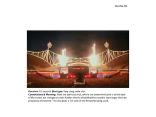 Shot No.50
Duration: 0.5 second, Shot type: Very Long, wide shot
Connotations & Meaning: After the previous shot, where the viewer thinks he is at the back
of the crowd, we then get an even further shot to show that the crowd is even larger then we
previously envisioned. This also gives a full view of the fireworks being used.
 