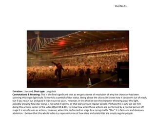 Shot No.51
Duration: 1 second, Shot type: Long shot
Connotations & Meaning: This is the final significant shot as we get a sense of resolution of why the character has been
spinning this single light bulb. To me it is a symbol of star status. Being above the character shows how it can seem out of reach,
but if you reach out and grab it then it can be yours. However, in this shot we see the character throwing away this light,
possibly showing how star status is not what it seems, or that stars are just regular people. Perhaps this is why we see him
doing this actions earlier in the video (Shot.10 & 18), to show how when these actions are performed by a normal person off
stage it is simply seen as actions, however, when it is performed on stage by a recognisable “Star” it is fantastic and deserves
adulation. I believe that this whole video is a representation of how stars and celebrities are simply regular people.
 