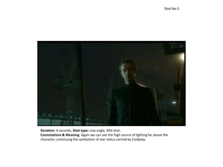 Duration: 4 seconds, Shot type: Low angle, Mid shot.
Connotations & Meaning: Again we can see the high source of lighting far above the
character, continuing the symbolism of star status carried by Coldplay.
Shot No.5
 