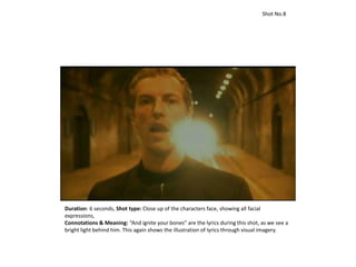 Duration: 6 seconds, Shot type: Close up of the characters face, showing all facial
expressions,
Connotations & Meaning: “And ignite your bones” are the lyrics during this shot, as we see a
bright light behind him. This again shows the illustration of lyrics through visual imagery.
Shot No.8
 