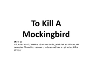 To Kill A
Mockingbird
Shots-21
Job Roles- actors, director, sound and music, producer, art director, set
decorator, film editor, costumes, makeup and hair, script writer, titles
director
 
