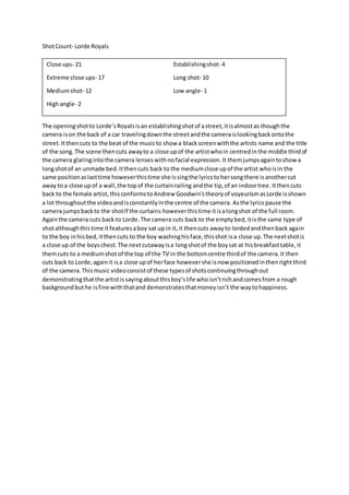 Shot Count- Lorde Royals 
Close ups- 21 Establishing shot- 4 
Extreme close ups- 17 Long shot- 10 
Medium shot- 12 Low angle- 1 
High angle- 2 
The opening shot to Lorde’s Royals is an establishing shot of a street, it is almost as though the 
camera is on the back of a car traveling down the street and the camera is looking back onto the 
street. It then cuts to the beat of the music to show a black screen with the artists name and the title 
of the song. The scene then cuts away to a close up of the artist who in centred in the middle third of 
the camera glaring into the camera lenses with no facial expression. It them jumps again to show a 
long shot of an unmade bed. It then cuts back to the medium close up of the artist who is in the 
same position as last time however this time she is sing the lyrics to her song there is another cut 
away to a close up of a wall, the top of the curtain railing and the tip, of an indoor tree. It then cuts 
back to the female artist, this conforms to Andrew Goodwin’s theory of voyeurism as Lorde is shown 
a lot throughout the video and is constantly in the centre of the camera. As the lyrics pause the 
camera jumps back to the shot lf the curtains however this time it is a long shot of the full room. 
Again the camera cuts back to Lorde. The camera cuts back to the empty bed, it is the same type of 
shot although this time it features a boy sat up in it, it then cuts away to lorded and then back again 
to the boy in his bed, it then cuts to the boy washing his face, this shot is a close up. The next shot is 
a close up of the boys chest. The next cutaway is a long shot of the boy sat at his breakfast table, it 
them cuts to a medium shot of the top of the TV in the bottom centre third of the camera. It then 
cuts back to Lorde; again it is a close up of her face however she is now positioned in then right third 
of the camera. This music video consist of these types of shots continuing through out 
demonstrating that the artist is saying about this boy’s life who isn’t rich and comes from a rough 
background but he is fine with that and demonstrates that money isn’t the way to happiness. 
