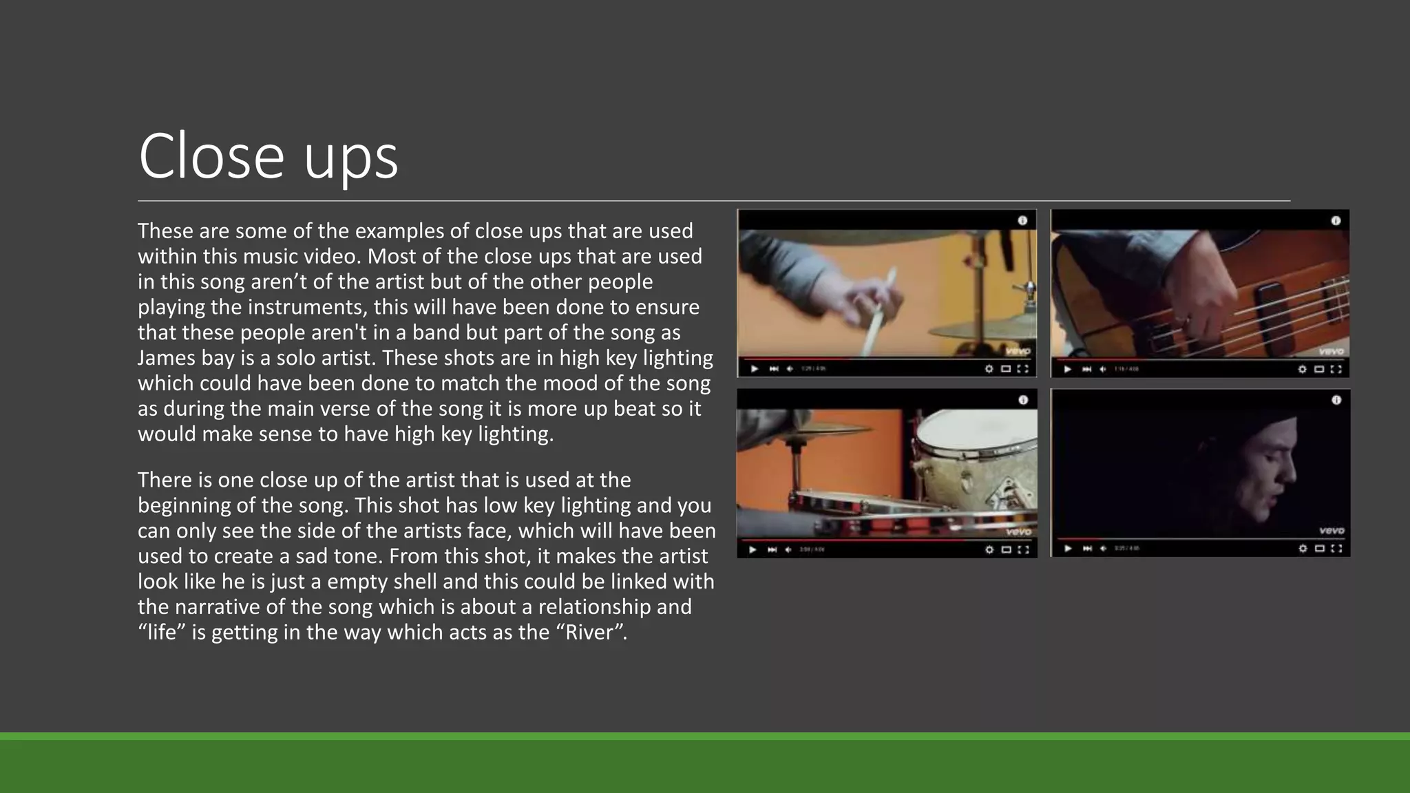Close ups
These are some of the examples of close ups that are used
within this music video. Most of the close ups that are used
in this song aren’t of the artist but of the other people
playing the instruments, this will have been done to ensure
that these people aren't in a band but part of the song as
James bay is a solo artist. These shots are in high key lighting
which could have been done to match the mood of the song
as during the main verse of the song it is more up beat so it
would make sense to have high key lighting.
There is one close up of the artist that is used at the
beginning of the song. This shot has low key lighting and you
can only see the side of the artists face, which will have been
used to create a sad tone. From this shot, it makes the artist
look like he is just a empty shell and this could be linked with
the narrative of the song which is about a relationship and
“life” is getting in the way which acts as the “River”.
 