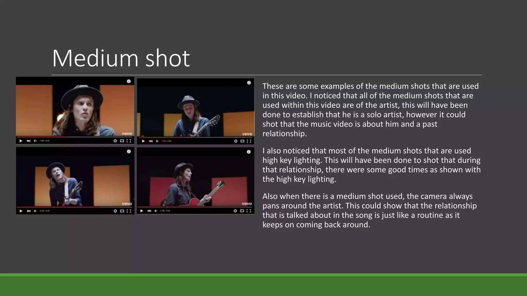 Medium shot
These are some examples of the medium shots that are used
in this video. I noticed that all of the medium shots that are
used within this video are of the artist, this will have been
done to establish that he is a solo artist, however it could
shot that the music video is about him and a past
relationship.
I also noticed that most of the medium shots that are used
high key lighting. This will have been done to shot that during
that relationship, there were some good times as shown with
the high key lighting.
Also when there is a medium shot used, the camera always
pans around the artist. This could show that the relationship
that is talked about in the song is just like a routine as it
keeps on coming back around.
 