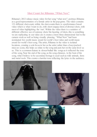 Shot Count for Rihanna “What Now”
Rihanna's 2012 release music video for her song “what now”, portrays Rihanna
as a good representation of a female artist in the pop genre. The video contains
131 different shotcount, within the shot counts there is a performance based
video which is what I want to do, with short snappyshots of abstract shots, with
most of video highlighting the 'star'. Within the video there is a variation of
different effective use of cutaway shots/the layering of shots, this is something
we are replicating in our video are it creates a more three dimensional feel to the
camera work as well as being visually pleasing. “What Now” had been
nominated for; world music award for world’s best video and world music
award for world’s best song. The artist, Rihanna in the video is isolated
locations, creating a sole focus in her as the artist rather than a busy/packed
mise-en scene, this helps us relate to the song and puts her on the same level as
us. This is a common feature in slower/ballad like songs as it reflected the tone
of the song, Near the end of the song, as the song climaxes, to the beat of the
song, what I believe to be secondaryfootage is used such as wild animals, lions
and metal tools. This creates a harsher tone reflecting the lyrics to the audience.
 