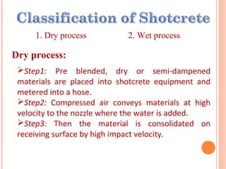 1. Dry process 2. Wet process
Dry process:
Step1: Pre blended, dry or semi-dampened
materials are placed into shotcrete equipment and
metered into a hose.
Step2: Compressed air conveys materials at high
velocity to the nozzle where the water is added.
Step3: Then the material is consolidated on
receiving surface by high impact velocity.
 
