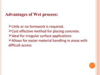 Advantages of Wet process:
Little or no formwork is required.
Cost effective method for placing concrete.
Ideal for irregular surface applications
Allows for easier material handling in areas with
difficult access
 