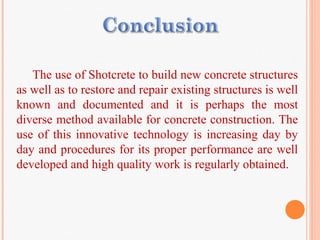 The use of Shotcrete to build new concrete structures
as well as to restore and repair existing structures is well
known and documented and it is perhaps the most
diverse method available for concrete construction. The
use of this innovative technology is increasing day by
day and procedures for its proper performance are well
developed and high quality work is regularly obtained.
 
