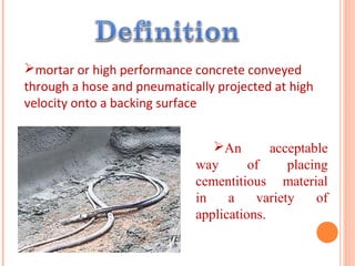 mortar or high performance concrete conveyed
through a hose and pneumatically projected at high
velocity onto a backing surface
An acceptable
way of placing
cementitious material
in a variety of
applications.
 