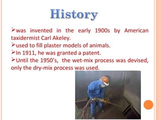 was invented in the early 1900s by American
taxidermist Carl Akeley.
used to fill plaster models of animals.
In 1911, he was granted a patent.
Until the 1950’s, the wet-mix process was devised,
only the dry-mix process was used.
 