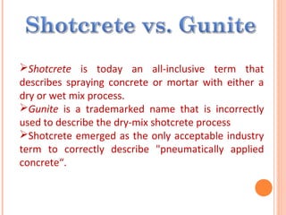 Shotcrete is today an all-inclusive term that
describes spraying concrete or mortar with either a
dry or wet mix process.
Gunite is a trademarked name that is incorrectly
used to describe the dry-mix shotcrete process
Shotcrete emerged as the only acceptable industry
term to correctly describe "pneumatically applied
concrete“.
 