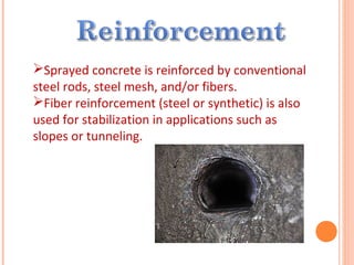 Sprayed concrete is reinforced by conventional
steel rods, steel mesh, and/or fibers.
Fiber reinforcement (steel or synthetic) is also
used for stabilization in applications such as
slopes or tunneling.
 