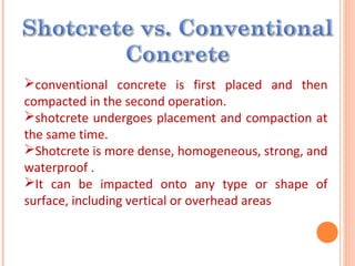 conventional concrete is first placed and then
compacted in the second operation.
shotcrete undergoes placement and compaction at
the same time.
Shotcrete is more dense, homogeneous, strong, and
waterproof .
It can be impacted onto any type or shape of
surface, including vertical or overhead areas
 