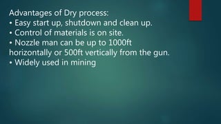 Advantages of Dry process:
• Easy start up, shutdown and clean up.
• Control of materials is on site.
• Nozzle man can be up to 1000ft
horizontally or 500ft vertically from the gun.
• Widely used in mining
 